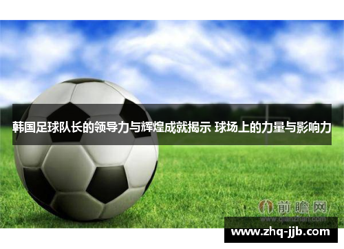 韩国足球队长的领导力与辉煌成就揭示 球场上的力量与影响力